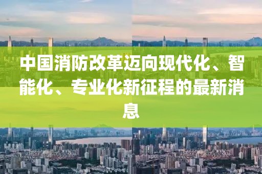 中國消防改革邁向現代化、智能化、專業(yè)化新征程的最新消息