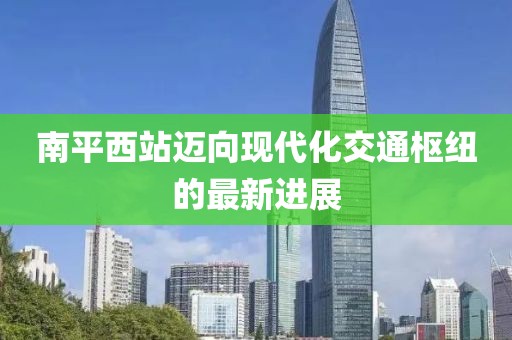 南平西站邁向現(xiàn)代化交通樞紐的最新進展