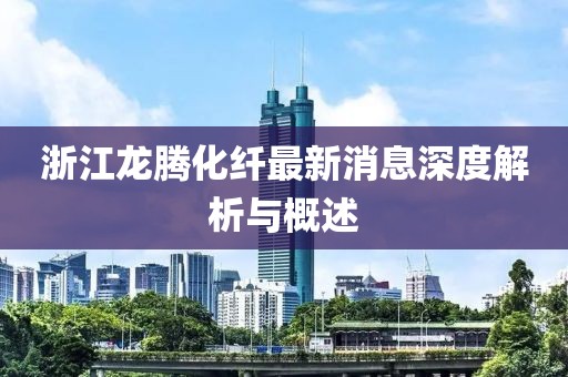 浙江龍騰化纖最新消息深度解析與概述