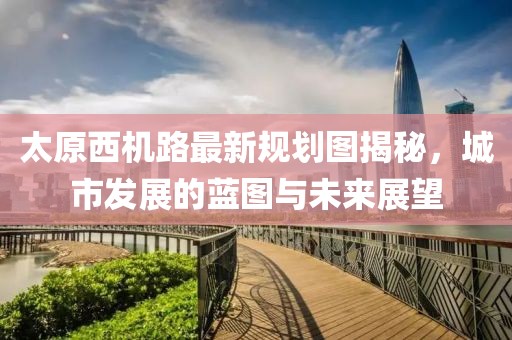 太原西機路最新規(guī)劃圖揭秘，城市發(fā)展的藍圖與未來展望