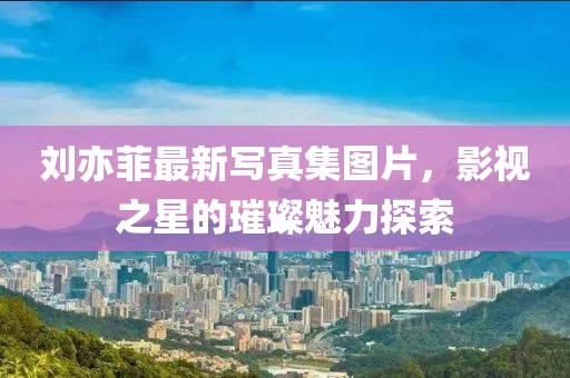 劉亦菲最新寫真集圖片，影視之星的璀璨魅力探索