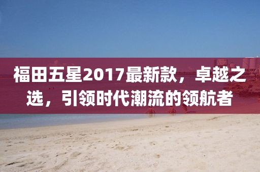 福田五星2017最新款，卓越之選，引領(lǐng)時代潮流的領(lǐng)航者