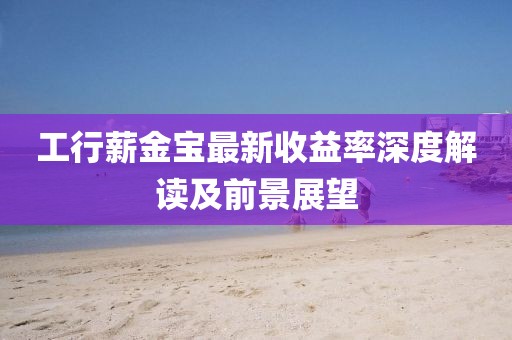 工行薪金寶最新收益率深度解讀及前景展望