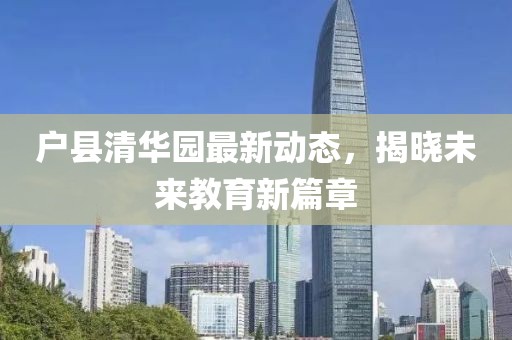 戶縣清華園最新動態(tài)，揭曉未來教育新篇章