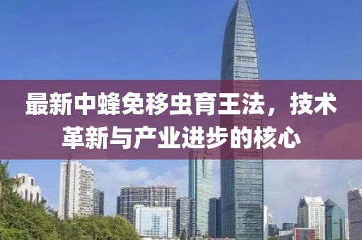 最新中蜂免移蟲育王法，技術(shù)革新與產(chǎn)業(yè)進(jìn)步的核心