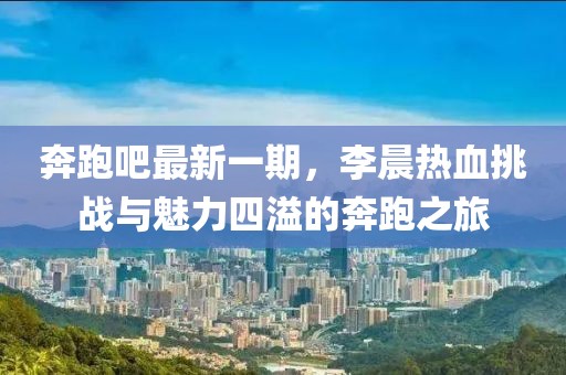 奔跑吧最新一期，李晨熱血挑戰(zhàn)與魅力四溢的奔跑之旅