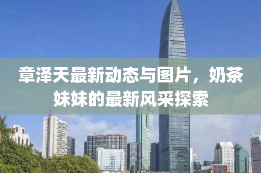 章澤天最新動態(tài)與圖片，奶茶妹妹的最新風(fēng)采探索