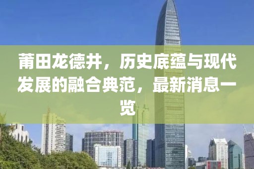 莆田龍德井，歷史底蘊與現(xiàn)代發(fā)展的融合典范，最新消息一覽