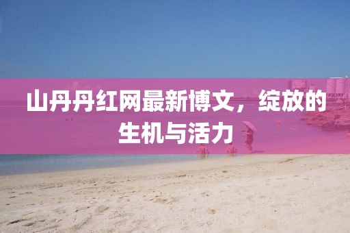 山丹丹紅網(wǎng)最新博文，綻放的生機(jī)與活力