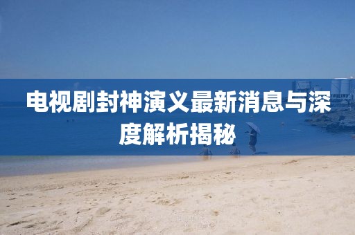 電視劇封神演義最新消息與深度解析揭秘