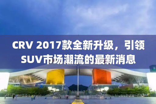 CRV 2017款全新升級(jí)，引領(lǐng)SUV市場(chǎng)潮流的最新消息