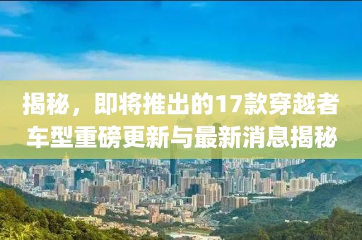 揭秘，即將推出的17款穿越者車型重磅更新與最新消息揭秘