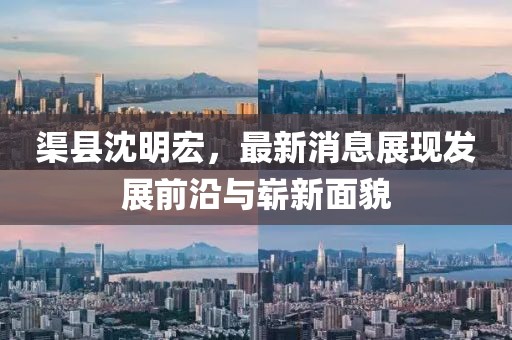 渠縣沈明宏，最新消息展現(xiàn)發(fā)展前沿與嶄新面貌