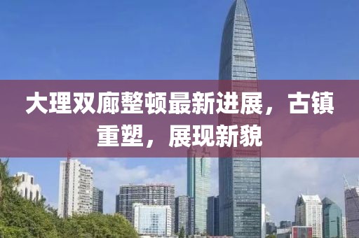 大理雙廊整頓最新進展，古鎮(zhèn)重塑，展現(xiàn)新貌
