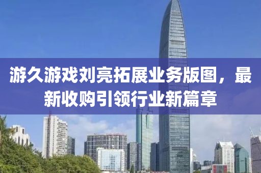 游久游戲劉亮拓展業(yè)務(wù)版圖，最新收購引領(lǐng)行業(yè)新篇章