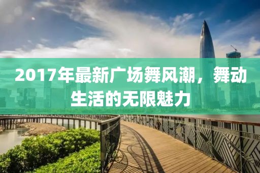2017年最新廣場舞風(fēng)潮，舞動(dòng)生活的無限魅力