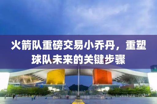 火箭隊(duì)重磅交易小喬丹，重塑球隊(duì)未來(lái)的關(guān)鍵步驟