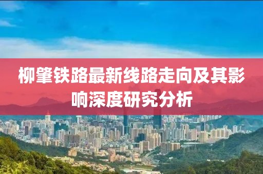 柳肇鐵路最新線路走向及其影響深度研究分析