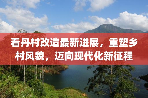 看丹村改造最新進(jìn)展，重塑鄉(xiāng)村風(fēng)貌，邁向現(xiàn)代化新征程