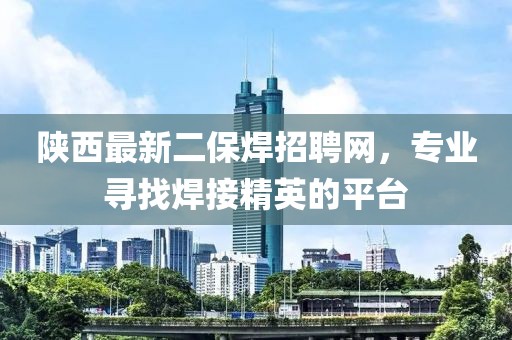 陜西最新二保焊招聘網(wǎng)，專業(yè)尋找焊接精英的平臺(tái)