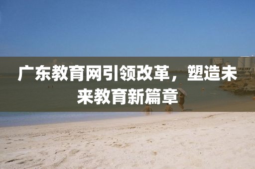 廣東教育網(wǎng)引領改革，塑造未來教育新篇章