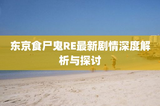 東京食尸鬼RE最新劇情深度解析與探討