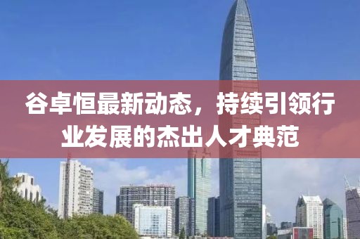 谷卓恒最新動態(tài)，持續(xù)引領行業(yè)發(fā)展的杰出人才典范