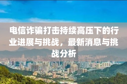 電信詐騙打擊持續(xù)高壓下的行業(yè)進(jìn)展與挑戰(zhàn)，最新消息與挑戰(zhàn)分析
