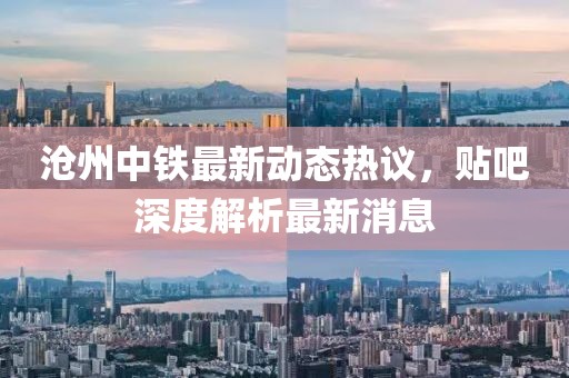 滄州中鐵最新動(dòng)態(tài)熱議，貼吧深度解析最新消息