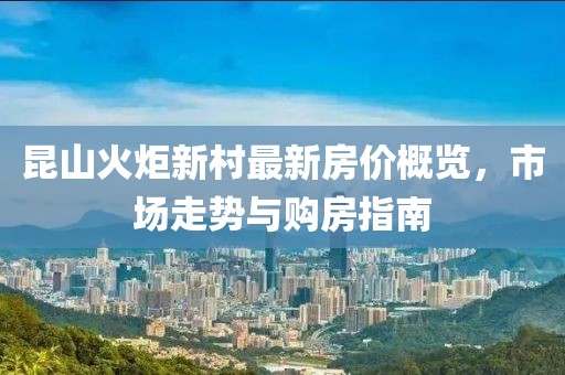 昆山火炬新村最新房?jī)r(jià)概覽，市場(chǎng)走勢(shì)與購(gòu)房指南