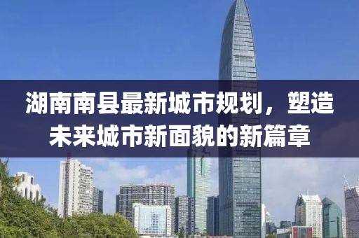 湖南南縣最新城市規(guī)劃，塑造未來城市新面貌的新篇章