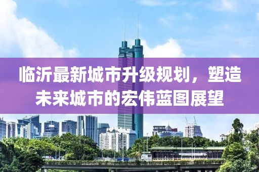 臨沂最新城市升級(jí)規(guī)劃，塑造未來城市的宏偉藍(lán)圖展望