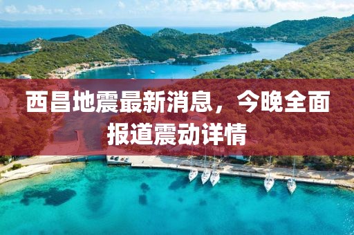 西昌地震最新消息，今晚全面報(bào)道震動(dòng)詳情