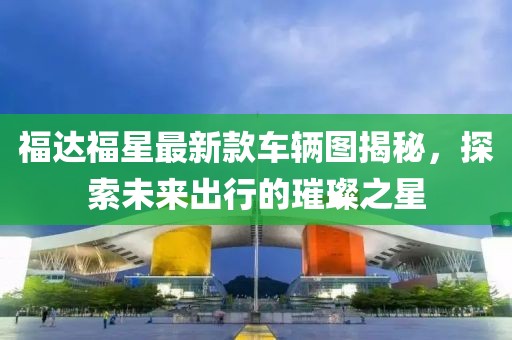 福達(dá)福星最新款車輛圖揭秘，探索未來出行的璀璨之星