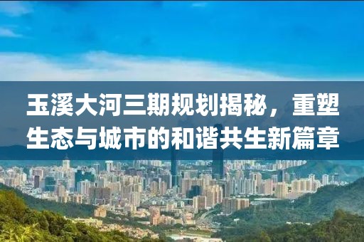 玉溪大河三期規(guī)劃揭秘，重塑生態(tài)與城市的和諧共生新篇章