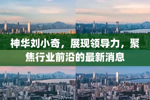 神華劉小奇，展現領導力，聚焦行業(yè)前沿的最新消息