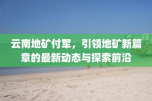 云南地礦付軍，引領(lǐng)地礦新篇章的最新動(dòng)態(tài)與探索前沿