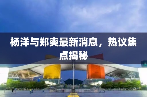 楊洋與鄭爽最新消息，熱議焦點(diǎn)揭秘