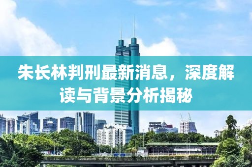 朱長(zhǎng)林判刑最新消息，深度解讀與背景分析揭秘