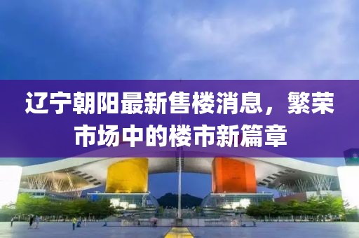 遼寧朝陽(yáng)最新售樓消息，繁榮市場(chǎng)中的樓市新篇章