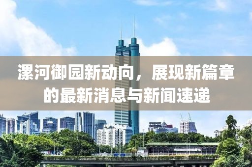 漯河御園新動(dòng)向，展現(xiàn)新篇章的最新消息與新聞速遞
