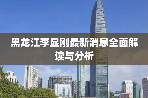 黑龍江李顯剛最新消息全面解讀與分析