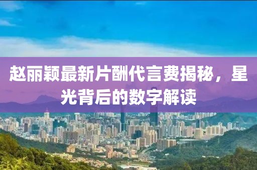 趙麗穎最新片酬代言費(fèi)揭秘，星光背后的數(shù)字解讀
