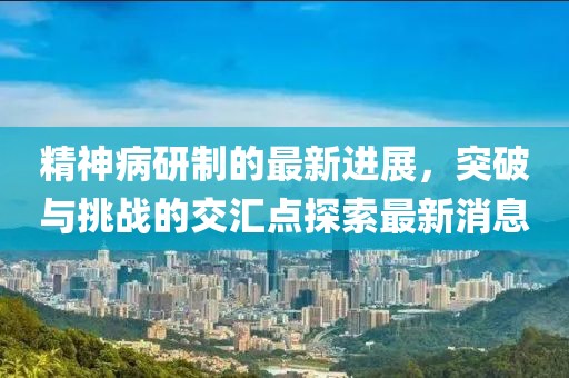 精神病研制的最新進(jìn)展，突破與挑戰(zhàn)的交匯點(diǎn)探索最新消息
