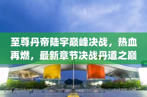 至尊丹帝陸宇巔峰決戰(zhàn)，熱血再燃，最新章節(jié)決戰(zhàn)丹道之巔