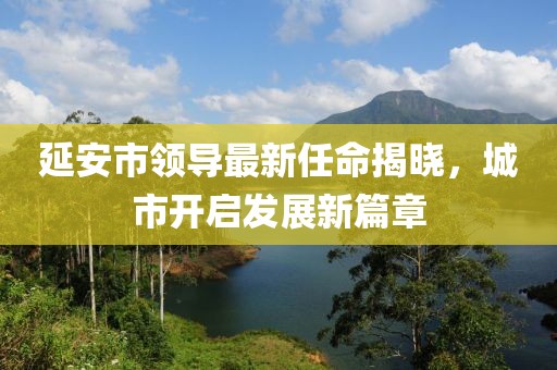 延安市領導最新任命揭曉，城市開啟發(fā)展新篇章