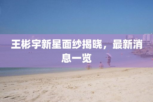 王彬宇新星面紗揭曉，最新消息一覽