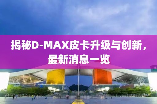 揭秘D-MAX皮卡升級(jí)與創(chuàng)新，最新消息一覽