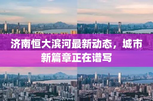 濟南恒大濱河最新動態(tài)，城市新篇章正在譜寫