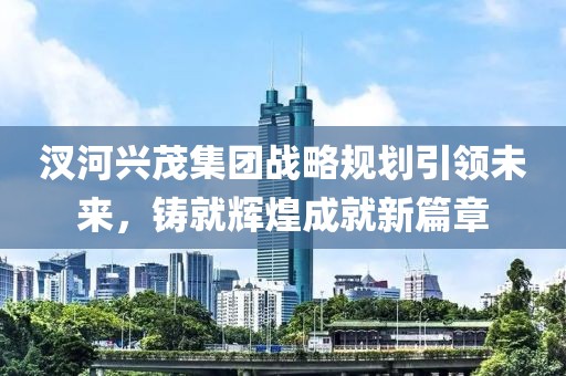 汊河興茂集團(tuán)戰(zhàn)略規(guī)劃引領(lǐng)未來，鑄就輝煌成就新篇章